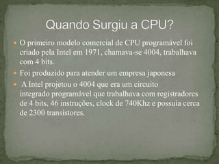 O primeiro modelo comercial de CPU programável foi criado pela Intel em 1971, chamava-se 4004, trabalhava com 4 bits.Foi produzido para atender um empresa japonesa A Intel projetou o 4004 que era um circuito integrado programável que trabalhava com registradores de 4 bits, 46 instruções, clock de 740Khz e possuía cerca de 2300 transistores.Quando Surgiu a CPU?
