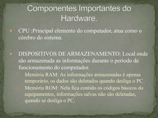 CPU :Principal elemento do computador, atua como o cérebro do sistema.DISPOSITIVOS DE ARMAZENAMENTO: Local onde são armazenada as informações durante o período de funcionamento do computador.Memória RAM: As informações armazenadas é apenas temporário, os dados são deletados quando desliga o PCMemória ROM: Nela fica contido os códigos básicos do equipamentos, informações salvas não são deletadas, quando se desliga o PC.Componentes Importantes do Hardware.