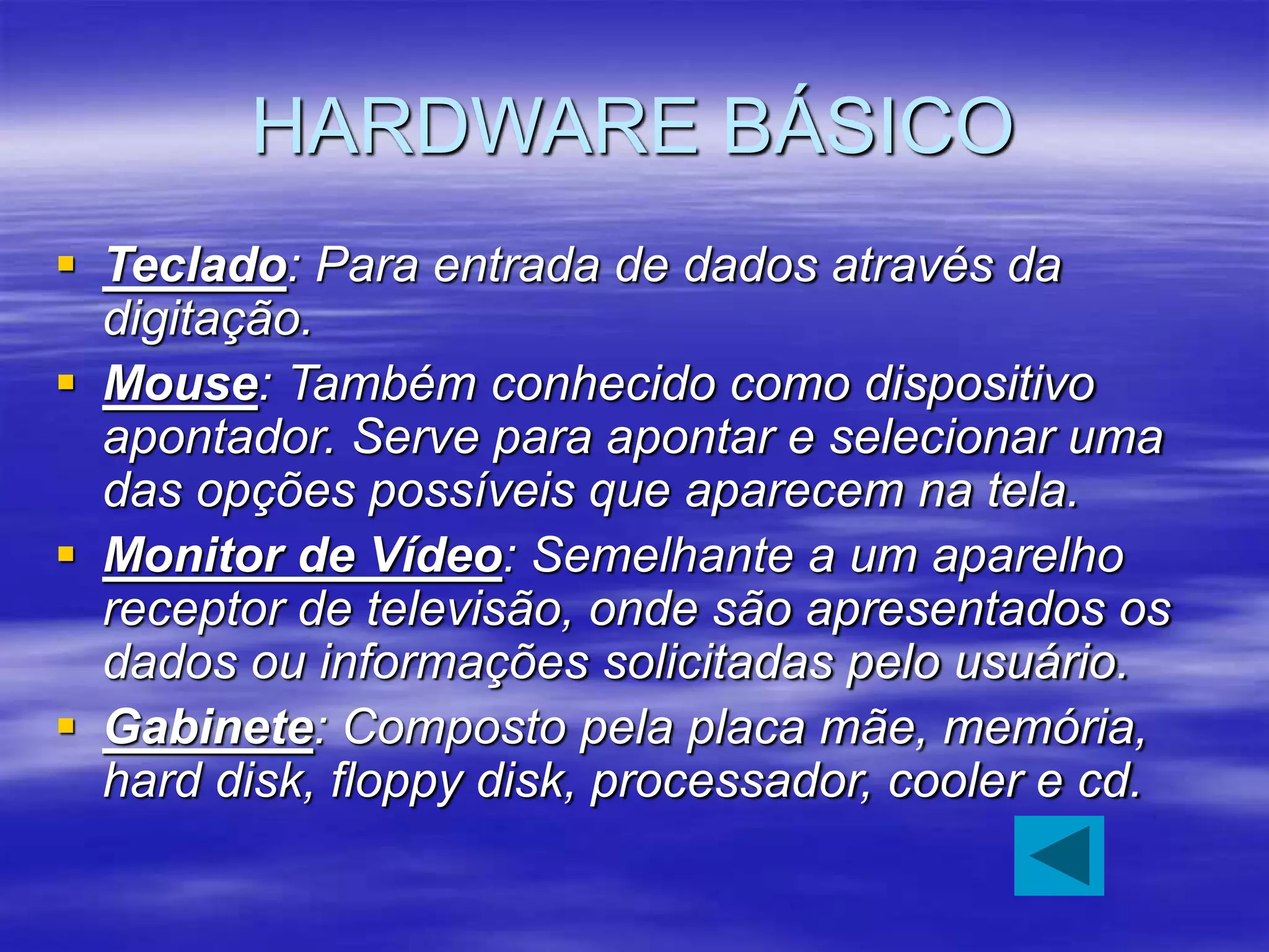 HARDWARE BÁSICO
 Teclado: Para entrada de dados através da
digitação.
 Mouse: Também conhecido como dispositivo
apontador. Serve para apontar e selecionar uma
das opções possíveis que aparecem na tela.
 Monitor de Vídeo: Semelhante a um aparelho
receptor de televisão, onde são apresentados os
dados ou informações solicitadas pelo usuário.
 Gabinete: Composto pela placa mãe, memória,
hard disk, floppy disk, processador, cooler e cd.
 