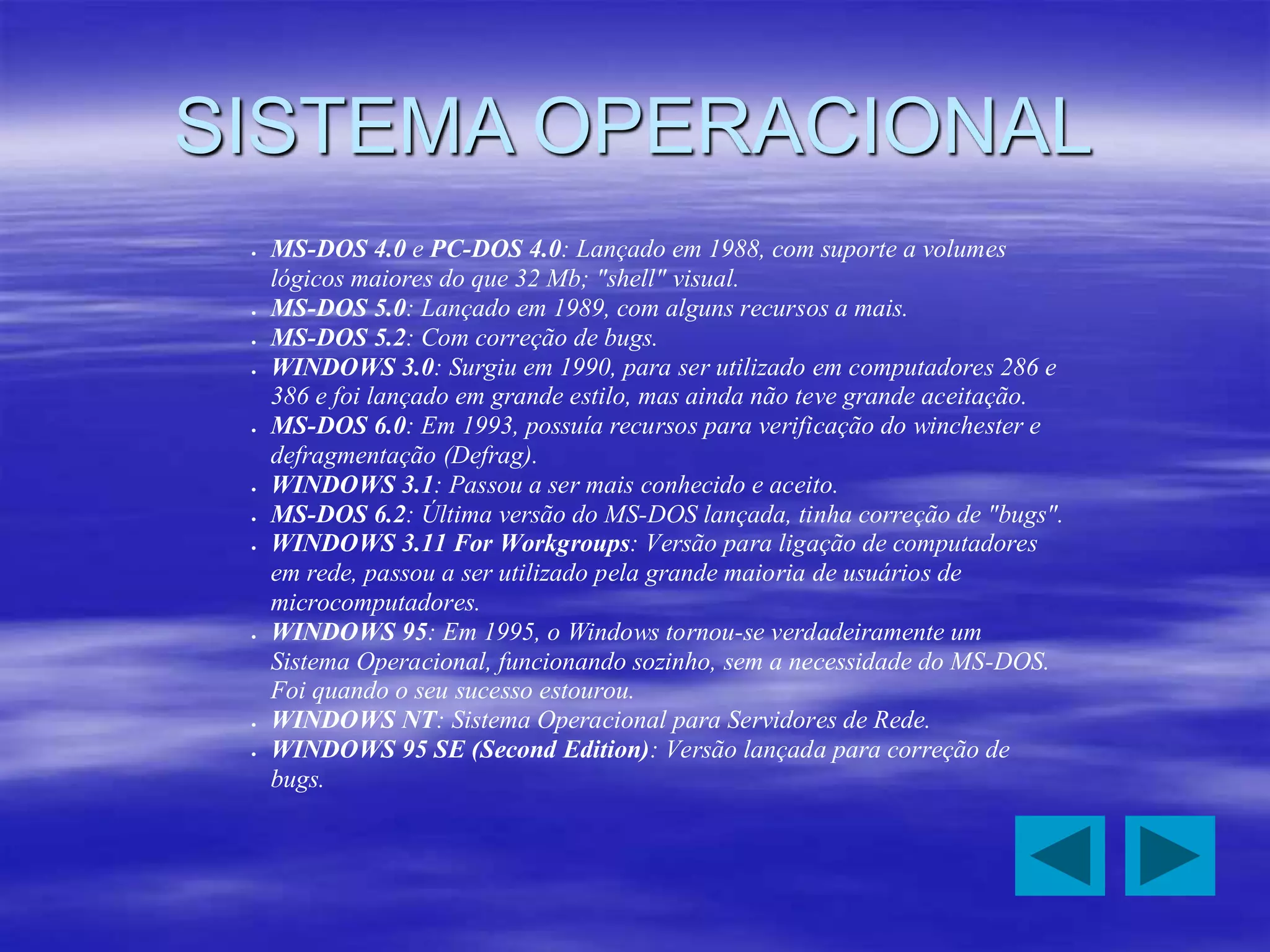 SISTEMA OPERACIONAL
 MS-DOS 4.0 e PC-DOS 4.0: Lançado em 1988, com suporte a volumes
lógicos maiores do que 32 Mb; "shell" visual.
 MS-DOS 5.0: Lançado em 1989, com alguns recursos a mais.
 MS-DOS 5.2: Com correção de bugs.
 WINDOWS 3.0: Surgiu em 1990, para ser utilizado em computadores 286 e
386 e foi lançado em grande estilo, mas ainda não teve grande aceitação.
 MS-DOS 6.0: Em 1993, possuía recursos para verificação do winchester e
defragmentação (Defrag).
 WINDOWS 3.1: Passou a ser mais conhecido e aceito.
 MS-DOS 6.2: Última versão do MS-DOS lançada, tinha correção de "bugs".
 WINDOWS 3.11 For Workgroups: Versão para ligação de computadores
em rede, passou a ser utilizado pela grande maioria de usuários de
microcomputadores.
 WINDOWS 95: Em 1995, o Windows tornou-se verdadeiramente um
Sistema Operacional, funcionando sozinho, sem a necessidade do MS-DOS.
Foi quando o seu sucesso estourou.
 WINDOWS NT: Sistema Operacional para Servidores de Rede.
 WINDOWS 95 SE (Second Edition): Versão lançada para correção de
bugs.
 
