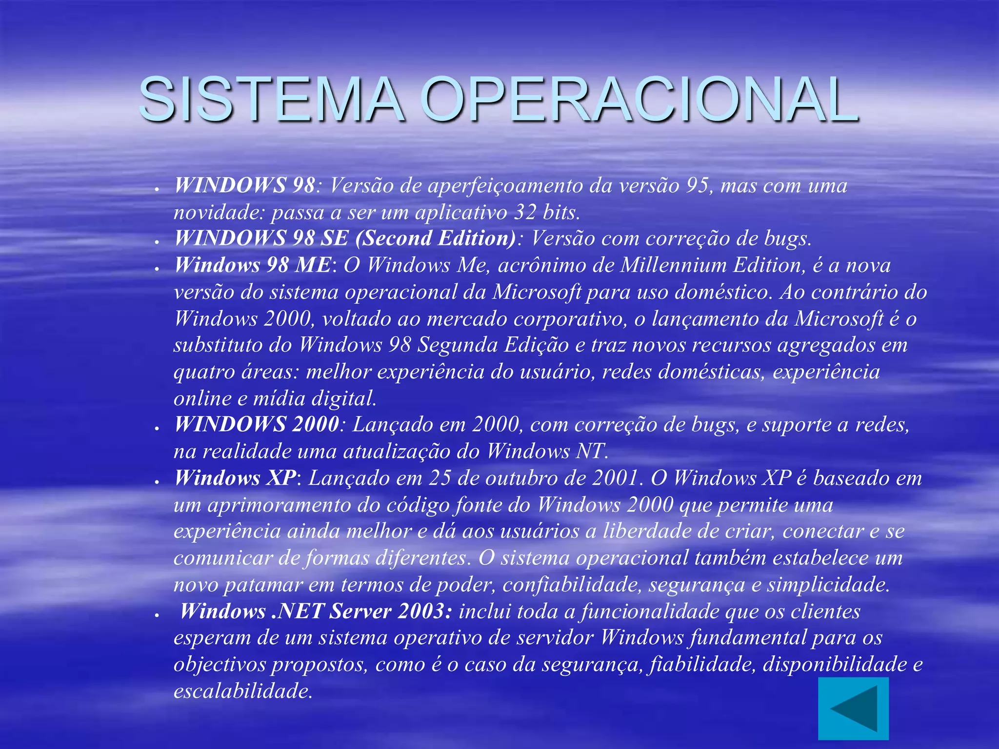 SISTEMA OPERACIONAL
 WINDOWS 98: Versão de aperfeiçoamento da versão 95, mas com uma
novidade: passa a ser um aplicativo 32 bits.
 WINDOWS 98 SE (Second Edition): Versão com correção de bugs.
 Windows 98 ME: O Windows Me, acrônimo de Millennium Edition, é a nova
versão do sistema operacional da Microsoft para uso doméstico. Ao contrário do
Windows 2000, voltado ao mercado corporativo, o lançamento da Microsoft é o
substituto do Windows 98 Segunda Edição e traz novos recursos agregados em
quatro áreas: melhor experiência do usuário, redes domésticas, experiência
online e mídia digital.
 WINDOWS 2000: Lançado em 2000, com correção de bugs, e suporte a redes,
na realidade uma atualização do Windows NT.
 Windows XP: Lançado em 25 de outubro de 2001. O Windows XP é baseado em
um aprimoramento do código fonte do Windows 2000 que permite uma
experiência ainda melhor e dá aos usuários a liberdade de criar, conectar e se
comunicar de formas diferentes. O sistema operacional também estabelece um
novo patamar em termos de poder, confiabilidade, segurança e simplicidade.
 Windows .NET Server 2003: inclui toda a funcionalidade que os clientes
esperam de um sistema operativo de servidor Windows fundamental para os
objectivos propostos, como é o caso da segurança, fiabilidade, disponibilidade e
escalabilidade.
 