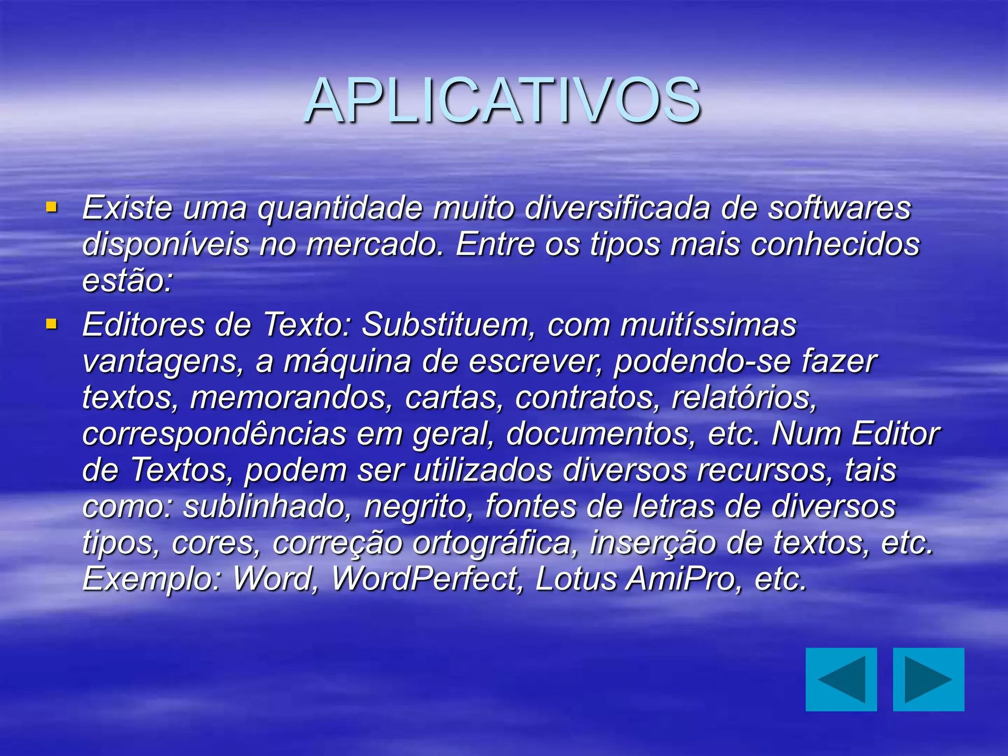 APLICATIVOS
 Existe uma quantidade muito diversificada de softwares
disponíveis no mercado. Entre os tipos mais conhecidos
estão:
 Editores de Texto: Substituem, com muitíssimas
vantagens, a máquina de escrever, podendo-se fazer
textos, memorandos, cartas, contratos, relatórios,
correspondências em geral, documentos, etc. Num Editor
de Textos, podem ser utilizados diversos recursos, tais
como: sublinhado, negrito, fontes de letras de diversos
tipos, cores, correção ortográfica, inserção de textos, etc.
Exemplo: Word, WordPerfect, Lotus AmiPro, etc.
 