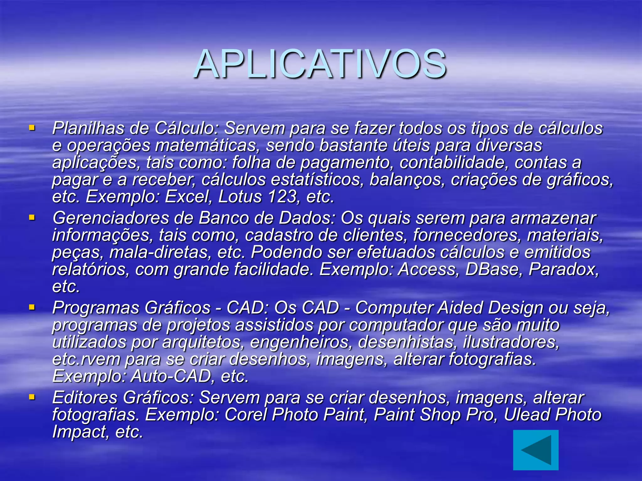 APLICATIVOS
 Planilhas de Cálculo: Servem para se fazer todos os tipos de cálculos
e operações matemáticas, sendo bastante úteis para diversas
aplicações, tais como: folha de pagamento, contabilidade, contas a
pagar e a receber, cálculos estatísticos, balanços, criações de gráficos,
etc. Exemplo: Excel, Lotus 123, etc.
 Gerenciadores de Banco de Dados: Os quais serem para armazenar
informações, tais como, cadastro de clientes, fornecedores, materiais,
peças, mala-diretas, etc. Podendo ser efetuados cálculos e emitidos
relatórios, com grande facilidade. Exemplo: Access, DBase, Paradox,
etc.
 Programas Gráficos - CAD: Os CAD - Computer Aided Design ou seja,
programas de projetos assistidos por computador que são muito
utilizados por arquitetos, engenheiros, desenhistas, ilustradores,
etc.rvem para se criar desenhos, imagens, alterar fotografias.
Exemplo: Auto-CAD, etc.
 Editores Gráficos: Servem para se criar desenhos, imagens, alterar
fotografias. Exemplo: Corel Photo Paint, Paint Shop Pro, Ulead Photo
Impact, etc.
 
