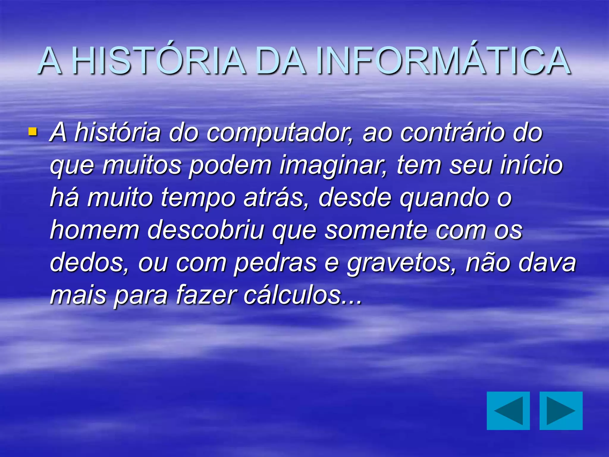 A HISTÓRIA DA INFORMÁTICA
 A história do computador, ao contrário do
que muitos podem imaginar, tem seu início
há muito tempo atrás, desde quando o
homem descobriu que somente com os
dedos, ou com pedras e gravetos, não dava
mais para fazer cálculos...
 