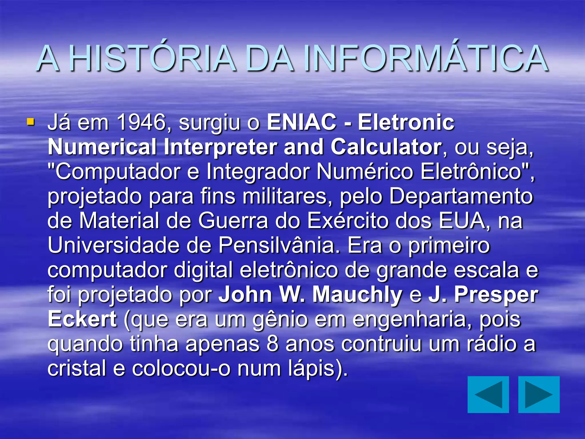 A HISTÓRIA DA INFORMÁTICA
 Já em 1946, surgiu o ENIAC - Eletronic
Numerical Interpreter and Calculator, ou seja,
"Computador e Integrador Numérico Eletrônico",
projetado para fins militares, pelo Departamento
de Material de Guerra do Exército dos EUA, na
Universidade de Pensilvânia. Era o primeiro
computador digital eletrônico de grande escala e
foi projetado por John W. Mauchly e J. Presper
Eckert (que era um gênio em engenharia, pois
quando tinha apenas 8 anos contruiu um rádio a
cristal e colocou-o num lápis).
 