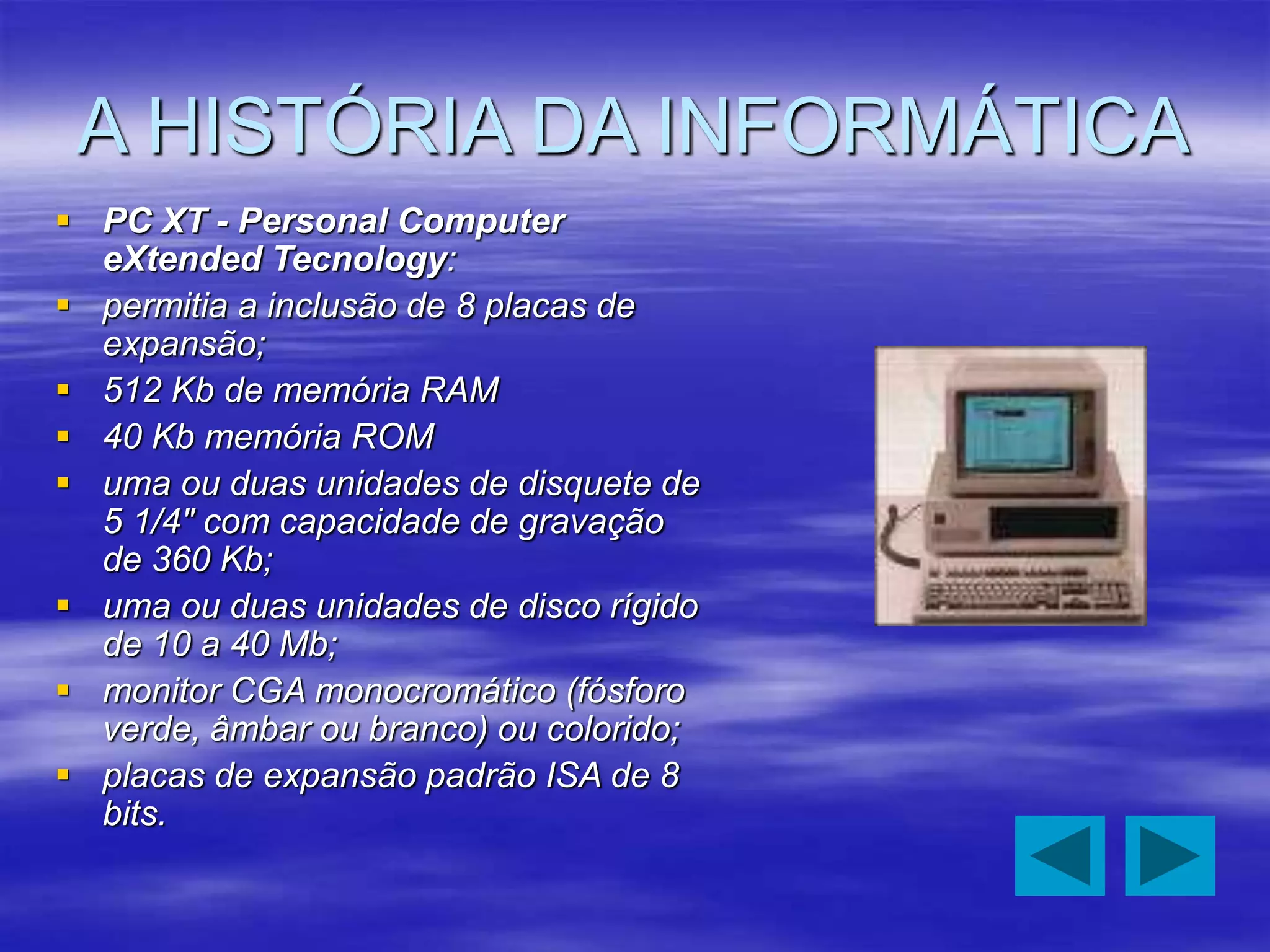 A HISTÓRIA DA INFORMÁTICA
 PC XT - Personal Computer
eXtended Tecnology:
 permitia a inclusão de 8 placas de
expansão;
 512 Kb de memória RAM
 40 Kb memória ROM
 uma ou duas unidades de disquete de
5 1/4" com capacidade de gravação
de 360 Kb;
 uma ou duas unidades de disco rígido
de 10 a 40 Mb;
 monitor CGA monocromático (fósforo
verde, âmbar ou branco) ou colorido;
 placas de expansão padrão ISA de 8
bits.
 