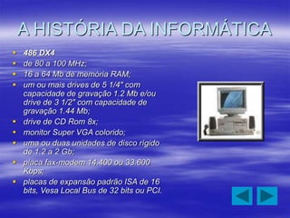 A HISTÓRIA DA INFORMÁTICA
 486 DX4
 de 80 a 100 MHz;
 16 a 64 Mb de memória RAM;
 um ou mais drives de 5 1/4" com
capacidade de gravação 1.2 Mb e/ou
drive de 3 1/2" com capacidade de
gravação 1.44 Mb;
 drive de CD Rom 8x;
 monitor Super VGA colorido;
 uma ou duas unidades de disco rígido
de 1.2 a 2 Gb;
 placa fax-modem 14.400 ou 33.600
Kbps;
 placas de expansão padrão ISA de 16
bits, Vesa Local Bus de 32 bits ou PCI.
 