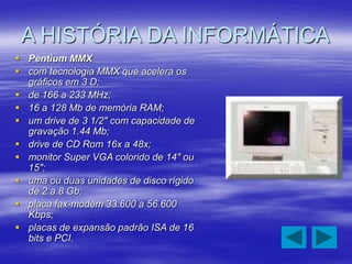 A HISTÓRIA DA INFORMÁTICA
 Pentium MMX
 com tecnologia MMX que acelera os
gráficos em 3 D;
 de 166 a 233 MHz;
 16 a 128 Mb de memória RAM;
 um drive de 3 1/2" com capacidade de
gravação 1.44 Mb;
 drive de CD Rom 16x a 48x;
 monitor Super VGA colorido de 14" ou
15";
 uma ou duas unidades de disco rígido
de 2 a 8 Gb;
 placa fax-modem 33.600 a 56.600
Kbps;
 placas de expansão padrão ISA de 16
bits e PCI.
 