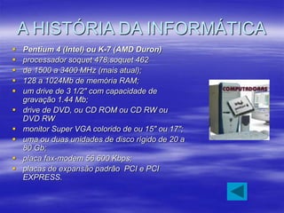 A HISTÓRIA DA INFORMÁTICA
 Pentium 4 (Intel) ou K-7 (AMD Duron)
 processador soquet 478;soquet 462
 de 1500 a 3400 MHz (mais atual);
 128 a 1024Mb de memória RAM;
 um drive de 3 1/2" com capacidade de
gravação 1.44 Mb;
 drive de DVD, ou CD ROM ou CD RW ou
DVD RW
 monitor Super VGA colorido de ou 15" ou 17";
 uma ou duas unidades de disco rígido de 20 a
80 Gb;
 placa fax-modem 56.600 Kbps;
 placas de expansão padrão PCI e PCI
EXPRESS.
 