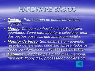 HARDWARE BÁSICO
 Teclado: Para entrada de dados através da
digitação.
 Mouse: Também conhecido como dispositivo
apontador. Serve para apontar e selecionar uma
das opções possíveis que aparecem na tela.
 Monitor de Vídeo: Semelhante a um aparelho
receptor de televisão, onde são apresentados os
dados ou informações solicitadas pelo usuário.
 Gabinete: Composto pela placa mãe, memória,
hard disk, floppy disk, processador, cooler e cd.
 