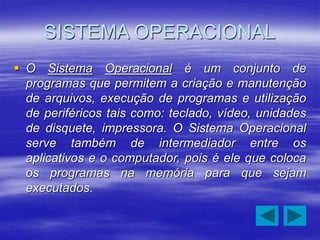 SISTEMA OPERACIONAL
 O Sistema Operacional é um conjunto de
programas que permitem a criação e manutenção
de arquivos, execução de programas e utilização
de periféricos tais como: teclado, vídeo, unidades
de disquete, impressora. O Sistema Operacional
serve também de intermediador entre os
aplicativos e o computador, pois é ele que coloca
os programas na memória para que sejam
executados.
 