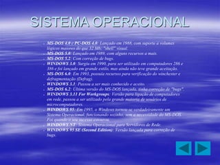 SISTEMA OPERACIONAL
 MS-DOS 4.0 e PC-DOS 4.0: Lançado em 1988, com suporte a volumes
lógicos maiores do que 32 Mb; "shell" visual.
 MS-DOS 5.0: Lançado em 1989, com alguns recursos a mais.
 MS-DOS 5.2: Com correção de bugs.
 WINDOWS 3.0: Surgiu em 1990, para ser utilizado em computadores 286 e
386 e foi lançado em grande estilo, mas ainda não teve grande aceitação.
 MS-DOS 6.0: Em 1993, possuía recursos para verificação do winchester e
defragmentação (Defrag).
 WINDOWS 3.1: Passou a ser mais conhecido e aceito.
 MS-DOS 6.2: Última versão do MS-DOS lançada, tinha correção de "bugs".
 WINDOWS 3.11 For Workgroups: Versão para ligação de computadores
em rede, passou a ser utilizado pela grande maioria de usuários de
microcomputadores.
 WINDOWS 95: Em 1995, o Windows tornou-se verdadeiramente um
Sistema Operacional, funcionando sozinho, sem a necessidade do MS-DOS.
Foi quando o seu sucesso estourou.
 WINDOWS NT: Sistema Operacional para Servidores de Rede.
 WINDOWS 95 SE (Second Edition): Versão lançada para correção de
bugs.
 