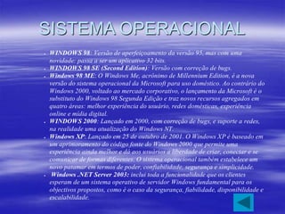 SISTEMA OPERACIONAL
 WINDOWS 98: Versão de aperfeiçoamento da versão 95, mas com uma
novidade: passa a ser um aplicativo 32 bits.
 WINDOWS 98 SE (Second Edition): Versão com correção de bugs.
 Windows 98 ME: O Windows Me, acrônimo de Millennium Edition, é a nova
versão do sistema operacional da Microsoft para uso doméstico. Ao contrário do
Windows 2000, voltado ao mercado corporativo, o lançamento da Microsoft é o
substituto do Windows 98 Segunda Edição e traz novos recursos agregados em
quatro áreas: melhor experiência do usuário, redes domésticas, experiência
online e mídia digital.
 WINDOWS 2000: Lançado em 2000, com correção de bugs, e suporte a redes,
na realidade uma atualização do Windows NT.
 Windows XP: Lançado em 25 de outubro de 2001. O Windows XP é baseado em
um aprimoramento do código fonte do Windows 2000 que permite uma
experiência ainda melhor e dá aos usuários a liberdade de criar, conectar e se
comunicar de formas diferentes. O sistema operacional também estabelece um
novo patamar em termos de poder, confiabilidade, segurança e simplicidade.
 Windows .NET Server 2003: inclui toda a funcionalidade que os clientes
esperam de um sistema operativo de servidor Windows fundamental para os
objectivos propostos, como é o caso da segurança, fiabilidade, disponibilidade e
escalabilidade.
 