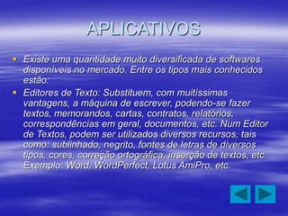 APLICATIVOS
 Existe uma quantidade muito diversificada de softwares
disponíveis no mercado. Entre os tipos mais conhecidos
estão:
 Editores de Texto: Substituem, com muitíssimas
vantagens, a máquina de escrever, podendo-se fazer
textos, memorandos, cartas, contratos, relatórios,
correspondências em geral, documentos, etc. Num Editor
de Textos, podem ser utilizados diversos recursos, tais
como: sublinhado, negrito, fontes de letras de diversos
tipos, cores, correção ortográfica, inserção de textos, etc.
Exemplo: Word, WordPerfect, Lotus AmiPro, etc.
 