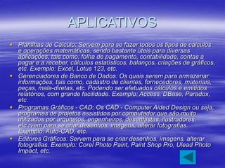 APLICATIVOS
 Planilhas de Cálculo: Servem para se fazer todos os tipos de cálculos
e operações matemáticas, sendo bastante úteis para diversas
aplicações, tais como: folha de pagamento, contabilidade, contas a
pagar e a receber, cálculos estatísticos, balanços, criações de gráficos,
etc. Exemplo: Excel, Lotus 123, etc.
 Gerenciadores de Banco de Dados: Os quais serem para armazenar
informações, tais como, cadastro de clientes, fornecedores, materiais,
peças, mala-diretas, etc. Podendo ser efetuados cálculos e emitidos
relatórios, com grande facilidade. Exemplo: Access, DBase, Paradox,
etc.
 Programas Gráficos - CAD: Os CAD - Computer Aided Design ou seja,
programas de projetos assistidos por computador que são muito
utilizados por arquitetos, engenheiros, desenhistas, ilustradores,
etc.rvem para se criar desenhos, imagens, alterar fotografias.
Exemplo: Auto-CAD, etc.
 Editores Gráficos: Servem para se criar desenhos, imagens, alterar
fotografias. Exemplo: Corel Photo Paint, Paint Shop Pro, Ulead Photo
Impact, etc.
 