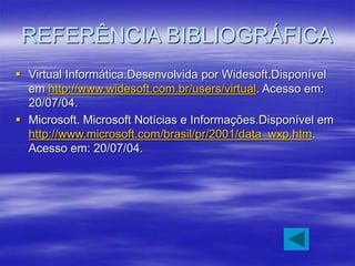 REFERÊNCIA BIBLIOGRÁFICA
 Virtual Informática.Desenvolvida por Widesoft.Disponível
em http://www.widesoft.com.br/users/virtual. Acesso em:
20/07/04.
 Microsoft. Microsoft Notícias e Informações.Disponível em
http://www.microsoft.com/brasil/pr/2001/data_wxp.htm.
Acesso em: 20/07/04.
 