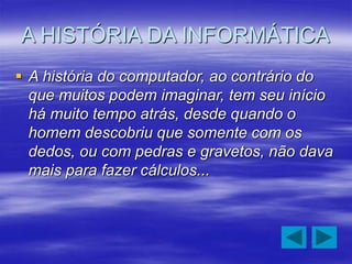 A HISTÓRIA DA INFORMÁTICA
 A história do computador, ao contrário do
que muitos podem imaginar, tem seu início
há muito tempo atrás, desde quando o
homem descobriu que somente com os
dedos, ou com pedras e gravetos, não dava
mais para fazer cálculos...
 