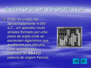 A HISTÓRIA DA INFORMÁTICA
 Então foi criado, há
aproximadamente 4.000
a.C., um aparelho muito
simples formado por uma
placa de argila onde se
escreviam algarismos que
auxiliavam nos cálculos.
Esse aparelho era
chamado de ÁBACO -
palavra de origem Fenícia.
 
