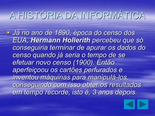 A HISTÓRIA DA INFORMÁTICA
 Já no ano de 1890, época do censo dos
EUA, Hermann Hollerith percebeu que só
conseguiria terminar de apurar os dados do
censo quando já seria o tempo de se
efetuar novo censo (1900). Então
aperfeiçoou os cartões perfurados e
inventou máquinas para manipulá-los,
conseguindo com isso obter os resultados
em tempo recorde, isto é, 3 anos depois.
 