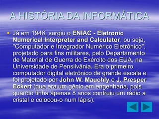 A HISTÓRIA DA INFORMÁTICA
 Já em 1946, surgiu o ENIAC - Eletronic
Numerical Interpreter and Calculator, ou seja,
"Computador e Integrador Numérico Eletrônico",
projetado para fins militares, pelo Departamento
de Material de Guerra do Exército dos EUA, na
Universidade de Pensilvânia. Era o primeiro
computador digital eletrônico de grande escala e
foi projetado por John W. Mauchly e J. Presper
Eckert (que era um gênio em engenharia, pois
quando tinha apenas 8 anos contruiu um rádio a
cristal e colocou-o num lápis).
 