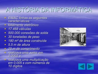A HISTÓRIA DA INFORMÁTICA
 ENIAC tinhas as seguintes
características:
 totalmente eletrônico
 17.468 válvulas
 500.000 conexões de solda
 30 toneladas de peso
 180 m² de área construída
 5,5 m de altura
 25 m de comprimento
 realizava uma soma em
0,0002 s
 realizava uma multiplicação
em 0,005 s com números de
10 dígitos
 