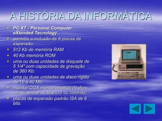 A HISTÓRIA DA INFORMÁTICA
 PC XT - Personal Computer
eXtended Tecnology:
 permitia a inclusão de 8 placas de
expansão;
 512 Kb de memória RAM
 40 Kb memória ROM
 uma ou duas unidades de disquete de
5 1/4" com capacidade de gravação
de 360 Kb;
 uma ou duas unidades de disco rígido
de 10 a 40 Mb;
 monitor CGA monocromático (fósforo
verde, âmbar ou branco) ou colorido;
 placas de expansão padrão ISA de 8
bits.
 