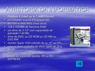 A HISTÓRIA DA INFORMÁTICA
 Pentium 4 (Intel) ou K-7 (AMD Duron)
 processador soquet 478;soquet 462
 de 1500 a 3400 MHz ...