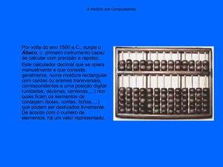 A História dos Computadores
Por volta do ano 1500 a.C., surgia o
Ábaco, o primeiro instrumento capaz
de calcular com precisão e rapidez.
Este calculador decimal que se opera
manualmente e que consiste,
geralmente, numa moldura rectangular
com cordas ou arames transversais,
correspondentes a uma posição digital
(unidades, dezenas, centenas,…) nos
quais ficam os elementos de
contagem (bolas, contas, fichas,…)
que podem ser deslizados livremente.
De acordo com o numero de
elementos, há um valor representado.
 