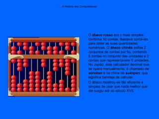A História dos Computadores
O ábaco russo era o mais simples:
continha 10 contas. Bastava contá-las
para obter as suas quantidades
numéricas. O ábaco chinês exibia 2
conjuntos de contas por fio, contendo
5 contas no conjunto das unidades e 2
contas que representavam 5 unidades.
No Japão, este calculador decimal que
se opera manualmente, é chamado de
soroban e na china de suánpan, que
significa bandeja de calcular.
O ábaco mostrou-se tão eficiente e
simples de usar que nada melhor que
ele surgiu até ao século XVII.
 