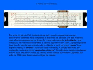 A História dos Computadores
Por volta do século XVII, intelectuais de todo mundo empenharam-se em
desenvolver sistemas mais complexos e eficientes de calcular. Um dos métodos
mais eficazes descobertos na época foi criado pelo escocês John Napier, que
introduziu na comunidade cientifica o calculo logaritmico em 1614. A própria palavra
logaritmo foi escrita pela primeira vês por Napier a partir do grego “logos” (que
significa razão) e “aritmos” (que quer dizer números). A junção das duas, em
português, seria algo como “razão dos números”. Os cálculos e tabelas criadas por
Napier após exaustivas horas de calculo foram usados por William Oughtred por
volta de 1620 para desenvolver a régua de calculo.
 
