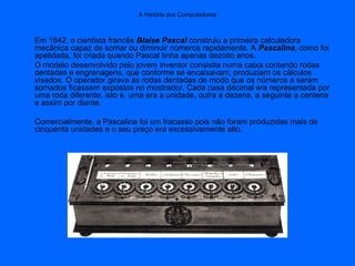 A História dos Computadores
Em 1642, o cientista francês Blaise Pascal construiu a primeira calculadora
mecânica capaz de somar ou diminuir números rapidamente. A Pascalina, como foi
apelidada, foi criada quando Pascal tinha apenas dezoito anos.
O modelo desenvolvido pelo jovem inventor consistia numa caixa contendo rodas
dentadas e engrenagens, que conforme se encaixavam, produziam os cálculos
visados. O operador girava as rodas dentadas de modo que os números a serem
somados ficassem expostos no mostrador. Cada casa decimal era representada por
uma roda diferente, isto é, uma era a unidade, outra a dezena, a seguinte a centena
e assim por diante.
Comercialmente, a Pascalina foi um fracasso pois não foram produzidas mais de
cinquenta unidades e o seu preço era excessivamente alto.
 
