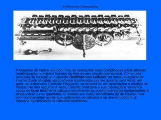 A História dos Computadores
A maquina da Pascal era boa, mas as operações mais complicadas e trabalhosas
(multiplicação e divisão) ficavam de fora do seu círculo operacional. Como uma
evolução da Pascalina, o alemão Gottfried von Leibnitz, na ânsia de agilizar os
intermináveis cálculos astronómicos (conhecidos por ele durante uma visita, em
paris, ao astrónomo Christian Huygens), se empenhou em aperfeiçoar o modelo de
Pascal. No ano seguinte á visita, Leibnitz finalizava a sua calculadora mecânica
capaz de fazer facilmente cálculos envolvendo as quatro operações fundamentais e
ainda extrair a raiz quadrada. O modelo era muito semelhante ao de Pascal, mas
com componentes extras que agilizavam os cálculos e se moviam dentro da
máquina, optimizando os cálculos repetitivos.
 