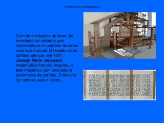 A História dos Computadores
Com uma máquina de tecer, foi
inventado um sistema que
representava os padrões de cores
num tear manual. O tecelão lia os
cartões até que, em 1801,
Joseph Marie Jacquard,
matemático francês, inventou o
tear mecânico com uma leitura
automática de cartões. Entravam
os cartões, saía o tecido.
 