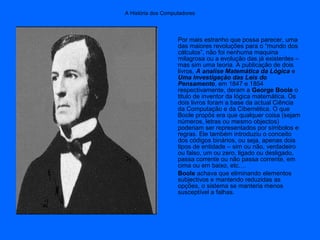 A História dos Computadores
Por mais estranho que possa parecer, uma
das maiores revoluções para o “mundo dos
cálculos”, não foi nenhuma maquina
milagrosa ou a evolução das já existentes –
mas sim uma teoria. A publicação de dois
livros, A analise Matemática da Lógica e
Uma Investigação das Leis do
Pensamento, em 1847 e 1854
respectivamente, deram a George Boole o
titulo de inventor da lógica matemática. Os
dois livros foram a base da actual Ciência
da Computação e da Cibernética. O que
Boole propôs era que qualquer coisa (sejam
números, letras ou mesmo objectos)
poderiam ser representados por símbolos e
regras. Ele também introduziu o conceito
dos códigos binários, ou seja, apenas dois
tipos de entidade – sim ou não, verdadeiro
ou falso, um ou zero, ligado ou desligado,
passa corrente ou não passa corrente, em
cima ou em baixo, etc.…
Boole achava que eliminando elementos
subjectivos e mantendo reduzidas as
opções, o sistema se manteria menos
susceptível a falhas.
 
