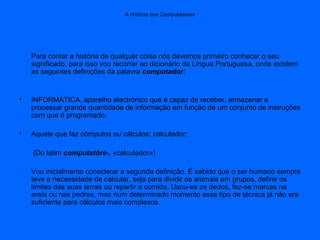 A História dos Computadores
Para contar a história de qualquer coisa nós devemos primeiro conhecer o seu
significado, para isso vou recorrer ao dicionário de Língua Portuguesa, onde existem
as seguintes definições da palavra computador:
• INFORMÁTICA, aparelho electrónico que é capaz de receber, armazenar e
processar grande quantidade de informação em função de um conjunto de instruções
com que é programado;
• Aquele que faz cômputos ou cálculos; calculador;
(Do latim computatôre-, «calculador»)
Vou inicialmente considerar a segunda definição. É sabido que o ser humano sempre
teve a necessidade de calcular, seja para dividir os animais em grupos, definir os
limites das suas terras ou repartir a comida. Usou-se os dedos, fez-se marcas na
areia ou nas pedras, mas num determinado momento esse tipo de técnica já não era
suficiente para cálculos mais complexos.
 