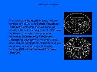 A História dos Computadores
O sucesso de Hollerith foi tanto que ele
fundou, em 1896, a Tabulation Machine
Company, empresa especializada em
operar e fabricar as maquinas. A TMC veio
fundir-se com mais duas empresas
formando a Computing Tabulation
Recording Company. A mesma CTRC,
anos depois da morte de Hollerith, mudava
de nome, nascendo a mundialmente
famosa IBM – Internacional Business
Machine.
 