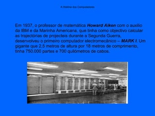 A História dos Computadores
Em 1937, o professor de matemática Howard Aiken com o auxilio
da IBM e da Marinha Americana, que tinha como objectivo calcular
as trajectórias de projecteis durante a Segunda Guerra,
desenvolveu o primeiro computador electromecânico – MARK I. Um
gigante que 2,5 metros de altura por 18 metros de comprimento,
tinha 750.000 partes e 700 quilómetros de cabos.
 