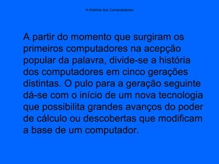 A História dos Computadores
A partir do momento que surgiram os
primeiros computadores na acepção
popular da palavra, divide-se a história
dos computadores em cinco gerações
distintas. O pulo para a geração seguinte
dá-se com o início de um nova tecnologia
que possibilita grandes avanços do poder
de cálculo ou descobertas que modificam
a base de um computador.
 