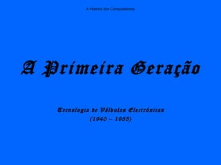 A História dos Computadores
A Primeira Geração
Tecnologia de Válvulas Electrónicas
(1940 – 1955)
 