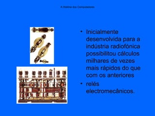 A História dos Computadores
• Inicialmente
desenvolvida para a
indústria radiofónica
possibilitou cálculos
milhares de vezes
mais rápidos do que
com os anteriores
• relés
electromecânicos.
 