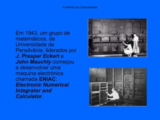 A História dos Computadores
Em 1943, um grupo de
matemáticos, da
Universidade da
Pensilvânia, liderados por
J. Presper Eckert e
John Mauchly começou
a desenvolver uma
maquina electrónica
chamada ENIAC:
Electronic Numerical
Integrator and
Calculator.
 