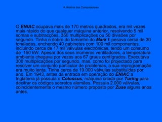 A História dos Computadores
O ENIAC ocupava mais de 170 metros quadrados, era mil vezes
mais rápido do que qualquer máquina anterior, resolvendo 5 mil
somas e subtracções, 350 multiplicações ou 50 divisões por
segundo. Tinha o dobro do tamanho do Mark I: pesava cerca de 30
toneladas, enchendo 40 gabinetes com 100 mil componentes,
incluindo cerca de 17 mil válvulas electrónicas, tendo um consumo
de 150 kW. Apesar dos seus inúmeros ventiladores, a temperatura
ambiente chegava por vezes aos 67 graus centígrados. Executava
300 multiplicações por segundo, mas, como foi projectado para
resolver um conjunto particular de problemas, a sua reprogramação
era muito lenta. Tinha cerca de 19.000 válvulas substituídas por
ano. Em 1943, antes da entrada em operação do ENIAC a
Inglaterra já possuía o Colossus, máquina criada por Turing para
decifrar os códigos secretos alemães. Possuía 2.000 válvulas,
coincidentemente o mesmo número proposto por Zuse alguns anos
antes.
 