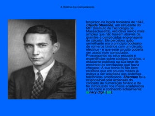 Inspirado na lógica booleana de 1847,
Claude Shannon, um estudante do
MIT (Instituto de Tecnologia de
Massachusetts), estudava meios mais
simples que não fossem através de
grandes e complicadas engrenagens
de calcular. Ele percebeu quão
semelhante era o princípio booleano
de números binários com um circuito
eléctrico - e que esse circuito poderia
ser usado num computador.
Prosseguindo os seus estudos e
experiências sobre códigos binários, o
estudante publicou na sua tese de
mestrado as conclusões que havia
chegado. A sua teoria foi tão bem
recebida que em poucos meses já
estava a ser adaptada aos sistemas
telefónicos americanos. Shannon foi o
responsável pela expansão do
conceito de numeração binário e de
ter introduzido nos meios académicos
o bit como é conhecido actualmente:
binary digit (bit).
A História dos Computadores
 