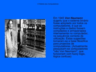 A História dos Computadores
Em 1945 Von Neumann
sugeriu que o sistema binário
fosse adoptado por todos os
computadores, e que as
instruções e dados fossem
compilados e armazenados
internamente no computador,
na sequência correcta de
utilização. Estas sugestões
tornaram-se a base filosófica
para projectos de
computadores. (Actualmente
pesquisam-se computadores
"não Von Neumann", que
funcionam com fuzzy logic,
lógica confusa)
 