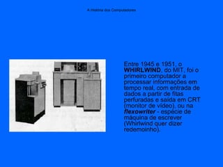 A História dos Computadores
Entre 1945 e 1951, o
WHIRLWIND, do MIT, foi o
primeiro computador a
processar informações em
tempo real, com entrada de
dados a partir de fitas
perfuradas e saída em CRT
(monitor de vídeo), ou na
flexowriter - espécie de
máquina de escrever
(Whirlwind quer dizer
redemoinho).
 