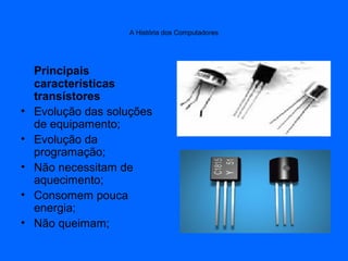 A História dos Computadores
Principais
características
transístores
• Evolução das soluções
de equipamento;
• Evolução da
programação;
• Não necessitam de
aquecimento;
• Consomem pouca
energia;
• Não queimam;
 