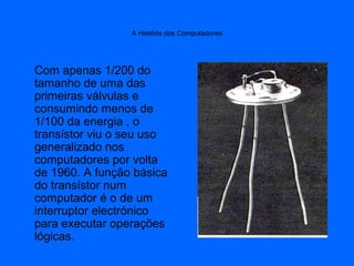 A História dos Computadores
Com apenas 1/200 do
tamanho de uma das
primeiras válvulas e
consumindo menos de
1/100 da energia , o
transístor viu o seu uso
generalizado nos
computadores por volta
de 1960. A função básica
do transístor num
computador é o de um
interruptor electrónico
para executar operações
lógicas.
 