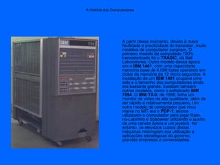 A História dos Computadores
A partir desse momento, devido à maior
facilidade e practicidade do transístor, muito
modelos de computador surgiram. O
primeiro modelo de computado 100%
transistorizado foi o TRADIC, da Bell
Laboratories. Outro modelo dessa época
era o IBM 1401, com uma capacidade
memória base de 4.096 bytes operando em
ciclos de memória de 12 micro segundos. A
instalação de um IBM 1401 ocupava uma
sala e o tamanho dos computadores ainda
era bastante grande. Existiam também
outros modelos, como o sofisticado IBM
7094. O IBM TX-0, de 1958, tinha um
monitor de vídeo de alta qualidade, além de
ser rápido e relativamente pequeno. Um
outro modelo de computador que virou
mania no MIT era o PDP-1: alunos
utilizavam o computador para jogar Rato-
no-Labirinto e Spacewar utilizando o auxílio
de uma caneta óptica e um joystick. No
entanto, os elevados custos destas
máquinas restringiam sua utilização a
aplicações estratégicas do governo,
grandes empresas e universidades.
 