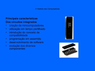 A História dos Computadores
Principais características
Dos circuitos integrados
• criação de minicomputadores
• utilização em tempo partilhado
• introdução do conceito de
compatibilidade
• programação em assembly
• desenvolvimento de software
• evolução dos diversos
componentes
 