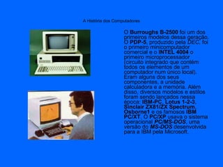A História dos Computadores
O Burroughs B-2500 foi um dos
primeiros modelos dessa geração.
O PDP-5, produzido pela DEC, foi
o primeiro minicomputador
comercial e o INTEL 4004 o
primeiro microprocessador
(circuito integrado que contém
todos os elementos de um
computador num único local).
Eram alguns dos seus
componentes, a unidade
calculadora e a memória. Além
disso, diversos modelos e estilos
foram sendo lançados nessa
época: IBM-PC, Lotus 1-2-3,
Sinclair ZX81/ZX Spectrum,
Osborne1 e os famosos IBM
PC/XT. O PC/XP usava o sistema
operacional PC/MS-DOS, uma
versão do MS-DOS desenvolvida
para a IBM pela Microsoft.
 